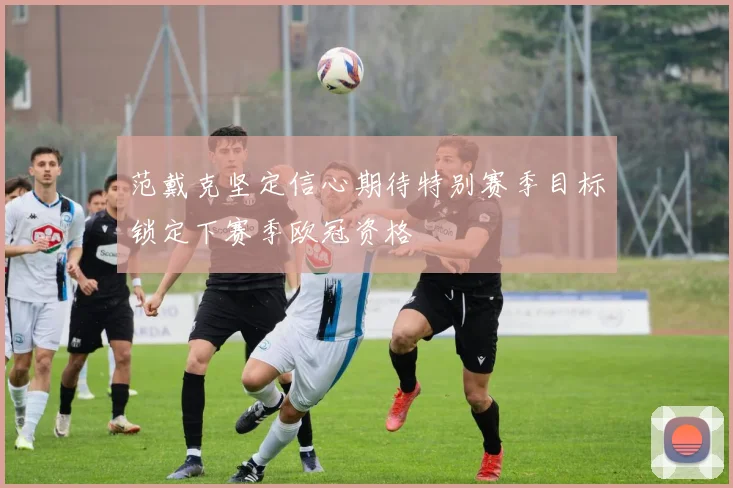 范戴克坚定信心期待特别赛季目标锁定下赛季欧冠资格